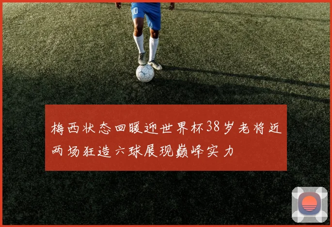 梅西状态回暖迎世界杯38岁老将近两场狂造六球展现巅峰实力